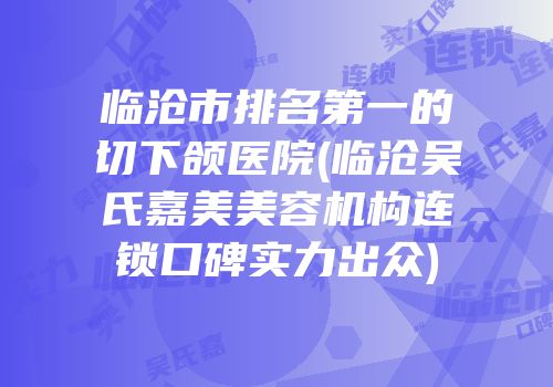 临沧市排名第一的切下颌医院(临沧吴氏嘉美美容机构连锁口碑实力出众)