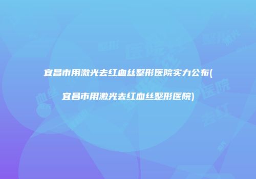 宜昌市用激光去红血丝整形医院实力公布(宜昌市用激光去红血丝整形医院)