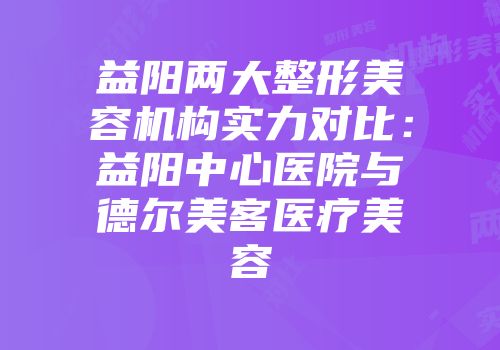 益阳两大整形美容机构实力对比：益阳中心医院与德尔美客医疗美容