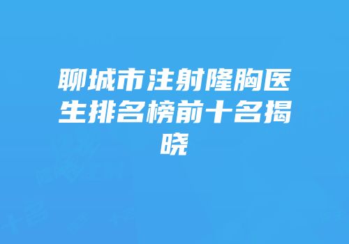 聊城市注射隆胸医生排名榜前十名揭晓