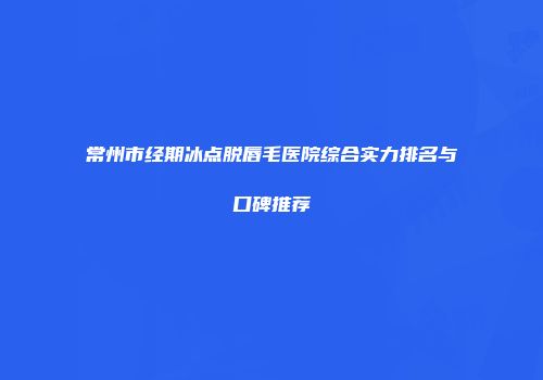 常州市经期冰点脱唇毛医院综合实力排名与口碑推荐