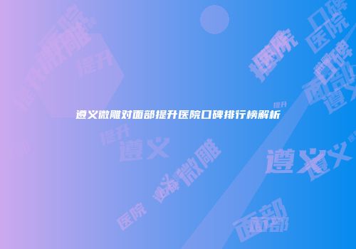遵义微雕对面部提升医院口碑排行榜解析