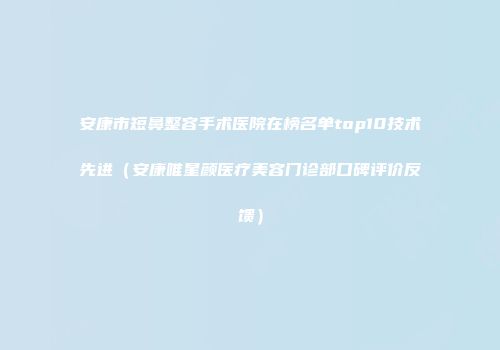 安康市短鼻整容手术医院在榜名单top10技术先进（安康唯星颜医疗美容门诊部口碑评价反馈）