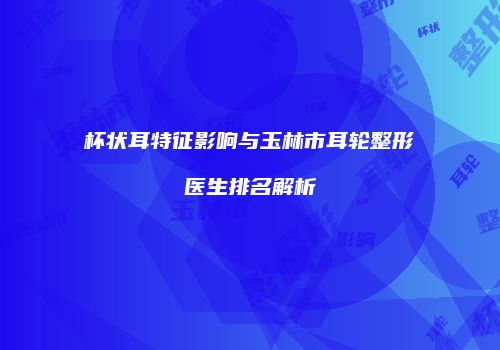 杯状耳特征影响与玉林市耳轮整形医生排名解析