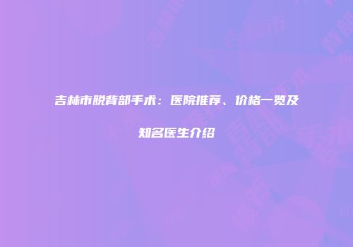 吉林市脱背部手术：医院推荐、价格一览及知名医生介绍