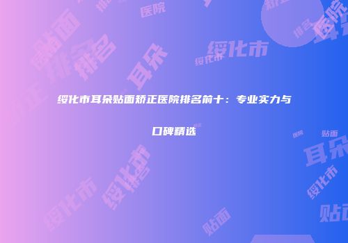 绥化市耳朵贴面矫正医院排名前十：专业实力与口碑精选