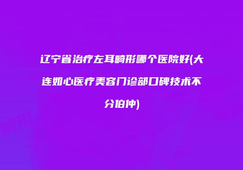 辽宁省治疗左耳畸形哪个医院好(大连如心医疗美容门诊部口碑技术不分伯仲)