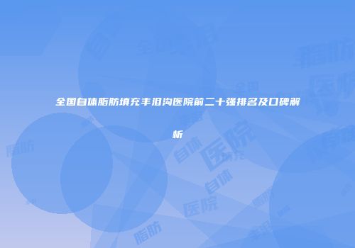 全国自体脂肪填充丰泪沟医院前二十强排名及口碑解析