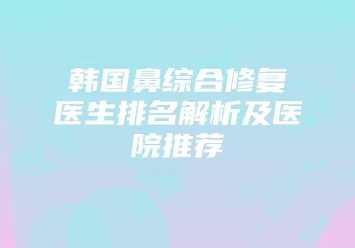 韩国鼻综合修复医生排名解析及医院推荐