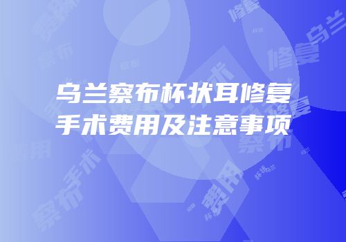 乌兰察布杯状耳修复手术费用及注意事项