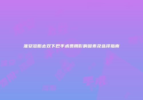 淮安溶脂去双下巴手术费用影响因素及选择指南