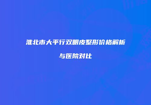 淮北市大平行双眼皮整形价格解析与医院对比