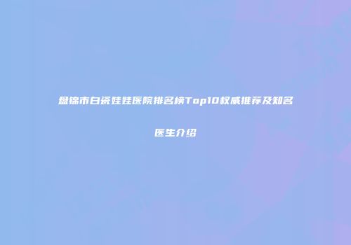 盘锦市白瓷娃娃医院排名榜Top10权威推荐及知名医生介绍