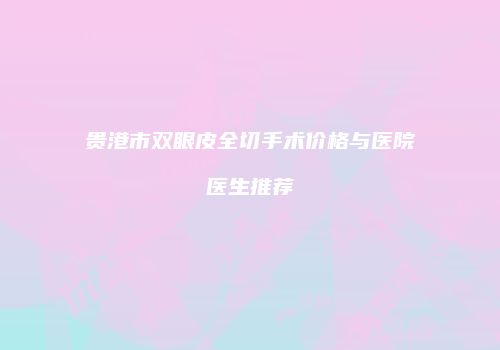 贵港市双眼皮全切手术价格与医院医生推荐