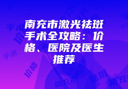 南充市激光祛斑手术全攻略：价格、医院及医生推荐