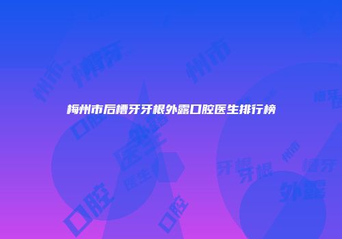 梅州市后槽牙牙根外露口腔医生排行榜