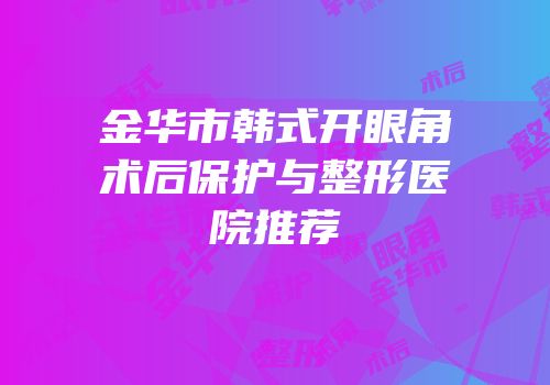 金华市韩式开眼角术后保护与整形医院推荐