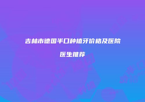 吉林市德国半口种植牙价格及医院医生推荐