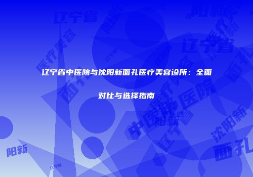 辽宁省中医院与沈阳新面孔医疗美容诊所：全面对比与选择指南