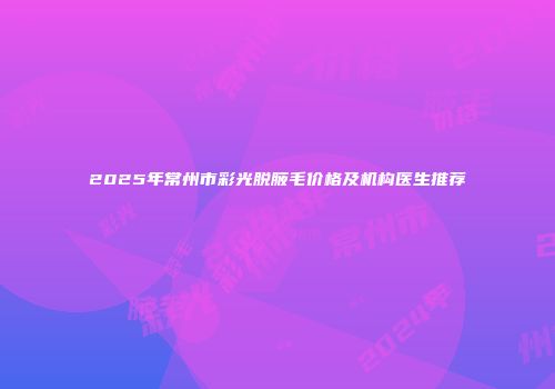 2025年常州市彩光脱腋毛价格及机构医生推荐