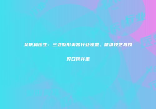 吴庆林医生：三亚整形美容行业翘楚，精湛技艺与良好口碑并重