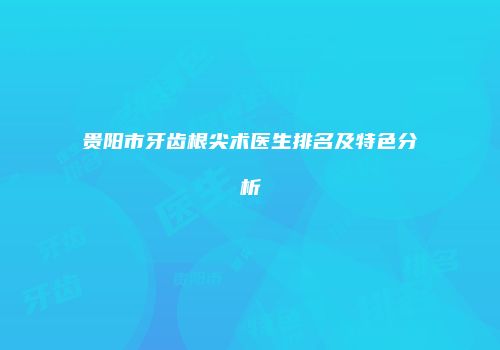贵阳市牙齿根尖术医生排名及特色分析