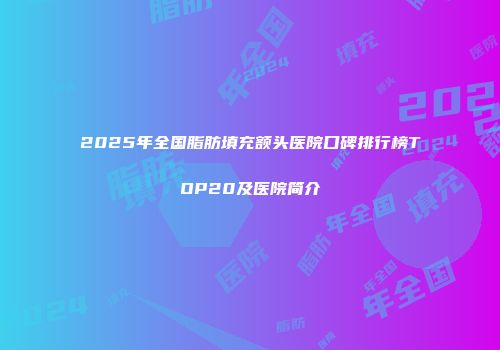 2025年全国脂肪填充额头医院口碑排行榜TOP20及医院简介