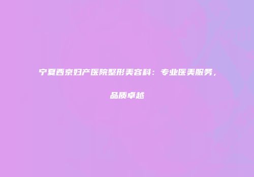 宁夏西京妇产医院整形美容科：专业医美服务，品质卓越