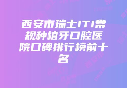 西安市瑞士ITI常规种植牙口腔医院口碑排行榜前十名