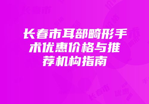 长春市耳部畸形手术优惠价格与推荐机构指南