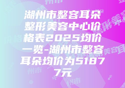 湖州市整容耳朵整形美容中心价格表2025均价一览-湖州市整容耳朵均价为51877元