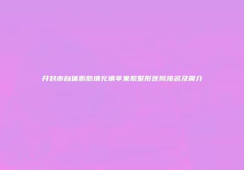 开封市自体脂肪填充填苹果肌整形医院排名及简介