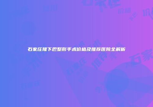 石家庄隆下巴整形手术价格及推荐医院全解析