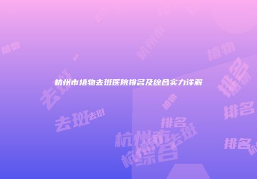杭州市植物去斑医院排名及综合实力详解