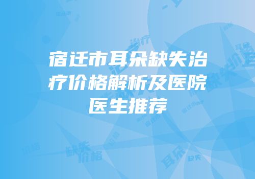 宿迁市耳朵缺失治疗价格解析及医院医生推荐