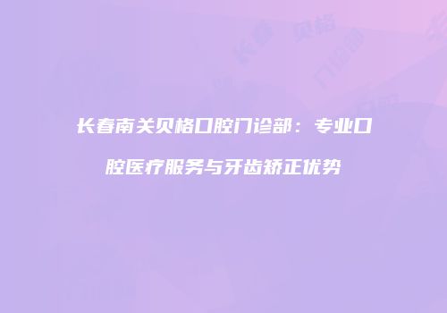 长春南关贝格口腔门诊部：专业口腔医疗服务与牙齿矫正优势