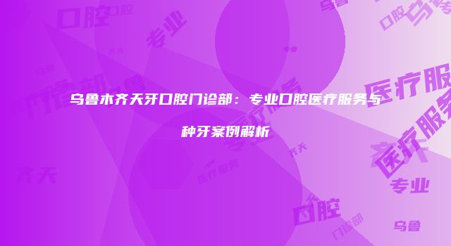 乌鲁木齐天牙口腔门诊部：专业口腔医疗服务与种牙案例解析
