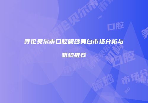 呼伦贝尔市口腔喷砂美白市场分析与机构推荐