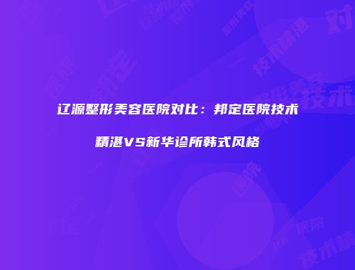 辽源整形美容医院对比：邦定医院技术精湛VS新华诊所韩式风格