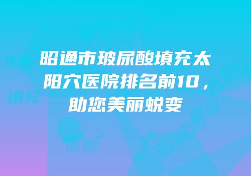 昭通市玻尿酸填充太阳穴医院排名前10，助您美丽蜕变