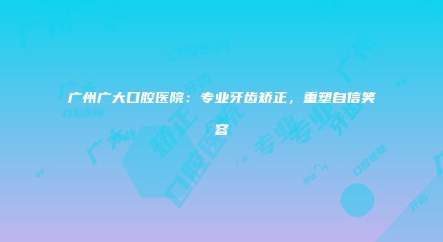 广州广大口腔医院：专业牙齿矫正，重塑自信笑容