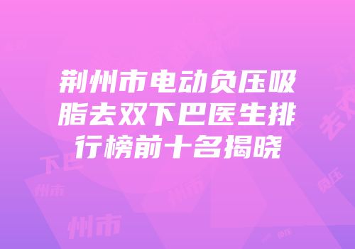 荆州市电动负压吸脂去双下巴医生排行榜前十名揭晓