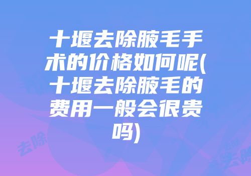 十堰去除腋毛手术的价格如何呢(十堰去除腋毛的费用一般会很贵吗)