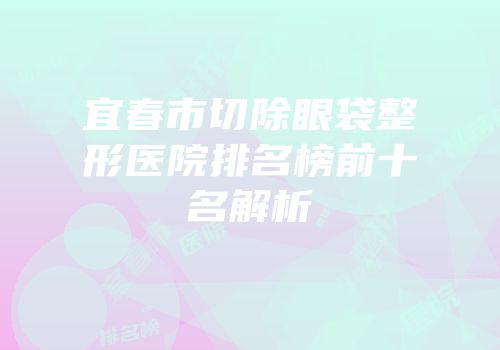 宜春市切除眼袋整形医院排名榜前十名解析