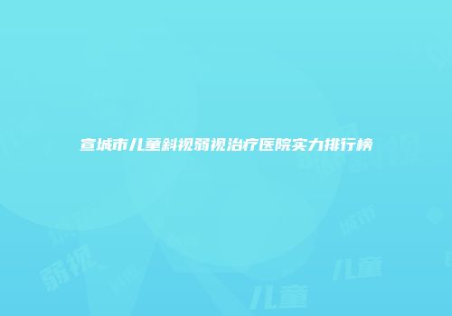宣城市儿童斜视弱视治疗医院实力排行榜