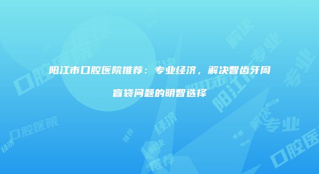 阳江市口腔医院推荐：专业经济，解决智齿牙周盲袋问题的明智选择