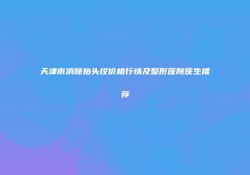 天津市消除抬头纹价格行情及整形医院医生推荐