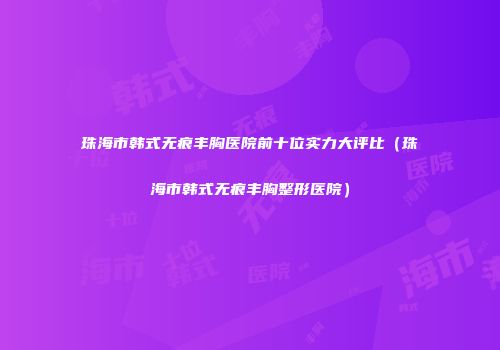 珠海市韩式无痕丰胸医院前十位实力大评比（珠海市韩式无痕丰胸整形医院）