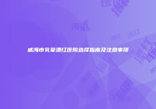 威海市乳晕漂红医院选择指南及注意事项