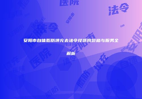 安阳市自体脂肪填充去法令纹医院价格与服务全解析